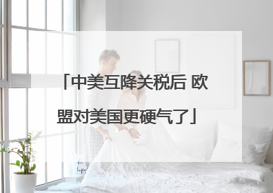 中美互降关税后 欧盟对美国更硬气了