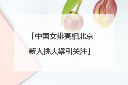 中国女排亮相北京 新人挑大梁引关注