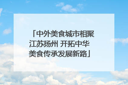 中外美食城市相聚江苏扬州 开拓中华美食传承发展新路