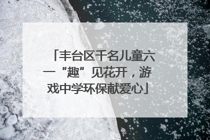 丰台区千名儿童六一“趣”见花开，游戏中学环保献爱心