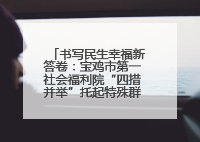 书写民生幸福新答卷：宝鸡市第一社会福利院“四措并举”托起特殊群体美好生活
