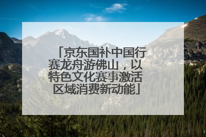 京东国补中国行赛龙舟游佛山，以特色文化赛事激活区域消费新动能
