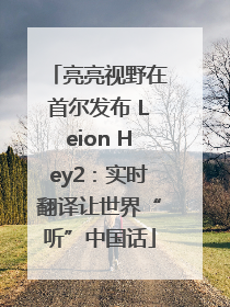 亮亮视野在首尔发布 Leion Hey2：实时翻译让世界“听”中国话