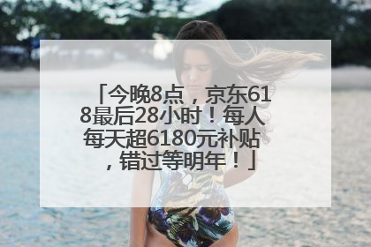 今晚8点，京东618最后28小时！每人每天超6180元补贴，错过等明年！
