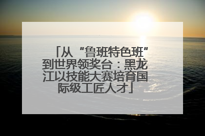 从“鲁班特色班”到世界领奖台：黑龙江以技能大赛培育国际级工匠人才