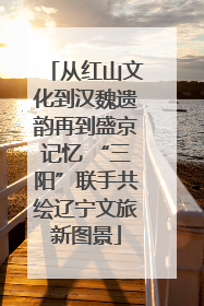 从红山文化到汉魏遗韵再到盛京记忆 “三阳”联手共绘辽宁文旅新图景