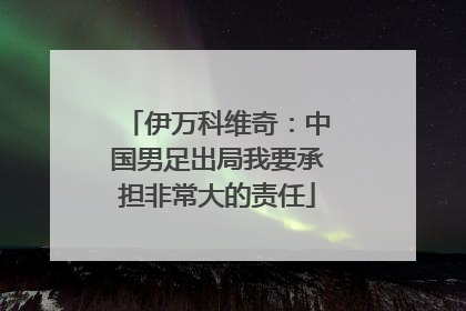 伊万科维奇：中国男足出局我要承担非常大的责任