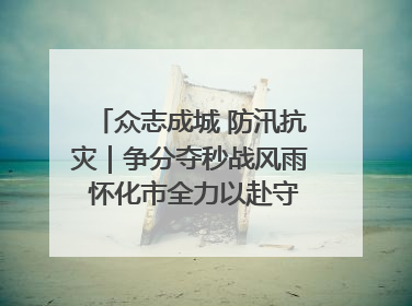 众志成城 防汛抗灾｜争分夺秒战风雨 怀化市全力以赴守护人民群众安全