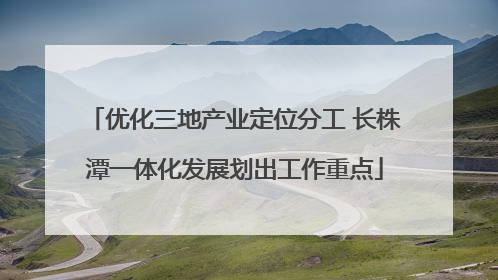 优化三地产业定位分工 长株潭一体化发展划出工作重点