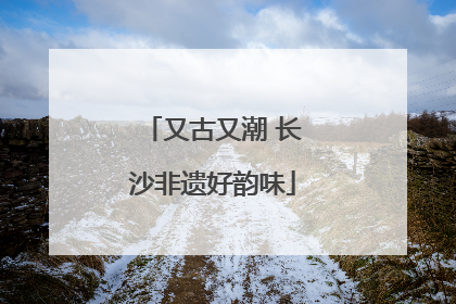又古又潮 长沙非遗好韵味