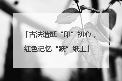 古法造纸“印”初心，红色记忆“跃”纸上