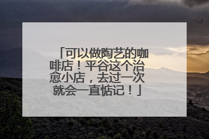 可以做陶艺的咖啡店！平谷这个治愈小店，去过一次就会一直惦记！