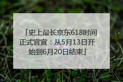 史上最长京东618时间正式官宣：从5月13日开始到6月20日结束
