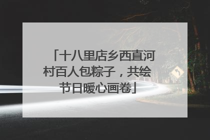 十八里店乡西直河村百人包粽子，共绘节日暖心画卷