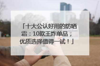 十大公认好用的防晒霜：10款王炸单品，优质选择值得一试！