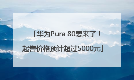 华为Pura 80要来了！起售价格预计超过5000元