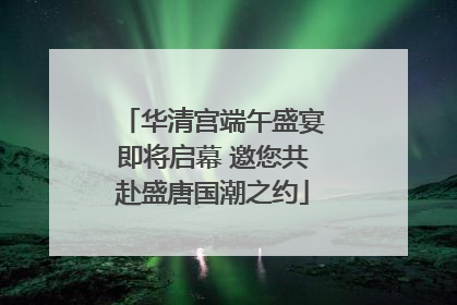 华清宫端午盛宴即将启幕 邀您共赴盛唐国潮之约