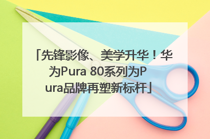 先锋影像、美学升华！华为Pura 80系列为Pura品牌再塑新标杆