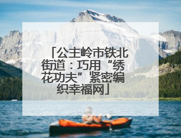 公主岭市铁北街道：巧用“绣花功夫”紧密编织幸福网