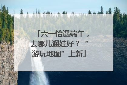 六一恰遇端午，去哪儿遛娃好？“游玩地图”上新