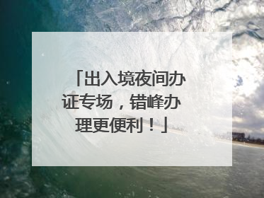 出入境夜间办证专场，错峰办理更便利！