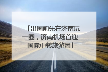 出国前先在济南玩一圈，济南机场首迎国际中转旅游团