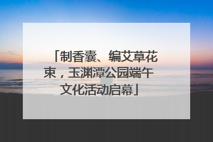 制香囊、编艾草花束，玉渊潭公园端午文化活动启幕