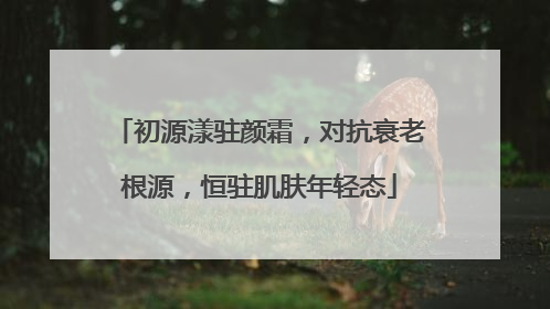 初源漾驻颜霜，对抗衰老根源，恒驻肌肤年轻态