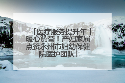 医疗服务提升年丨暖心赞誉！产妇家属点赞永州市妇幼保健院医护团队
