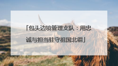 包头边境管理支队：用忠诚与担当驻守祖国北疆