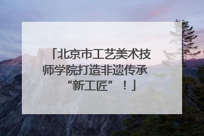 北京市工艺美术技师学院打造非遗传承“新工匠”！
