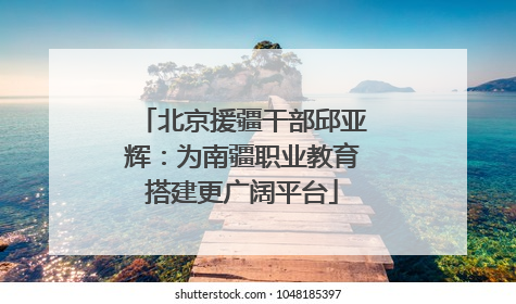 北京援疆干部邱亚辉：为南疆职业教育搭建更广阔平台