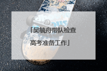 吴毓舟带队检查高考准备工作