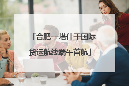 合肥—塔什干国际货运航线端午首航