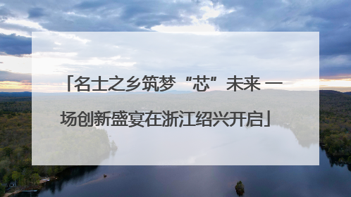 名士之乡筑梦“芯”未来 一场创新盛宴在浙江绍兴开启