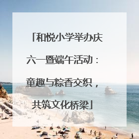 和悦小学举办庆六一暨端午活动：童趣与粽香交织，共筑文化桥梁