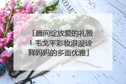 唇间绽放爱的礼赞！毛戈平彩妆浪漫诠释妈妈的多面优雅