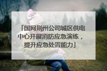 国网荆州公司城区供电中心开展消防应急演练，提升应急处置能力