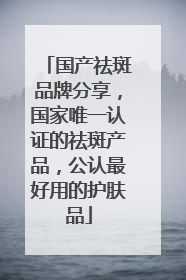 国产祛斑品牌分享，国家唯一认证的祛斑产品，公认最好用的护肤品