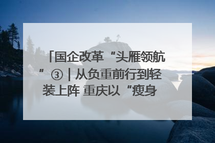 国企改革“头雁领航”③｜从负重前行到轻装上阵 重庆以“瘦身”谋“健体”