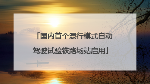 国内首个混行模式自动驾驶试验铁路场站启用