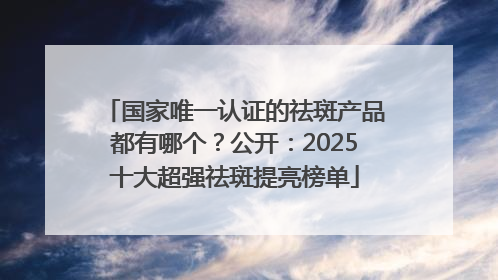 国家唯一认证的祛斑产品都有哪个？公开：2025十大超强祛斑提亮榜单