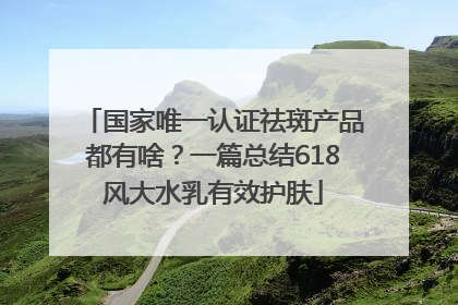 国家唯一认证祛斑产品都有啥？一篇总结618风大水乳有效护肤