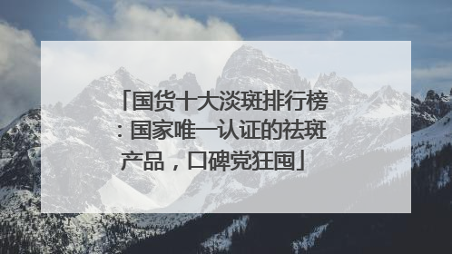 国货十大淡斑排行榜：国家唯一认证的祛斑产品，口碑党狂囤