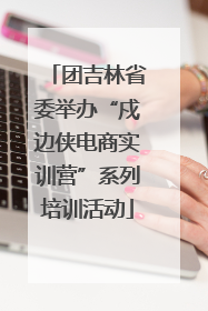 团吉林省委举办“戍边侠电商实训营”系列培训活动