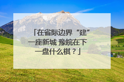 在省际边界“建”一座新城 豫皖在下一盘什么棋？