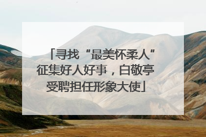 寻找“最美怀柔人”征集好人好事，白敬亭受聘担任形象大使