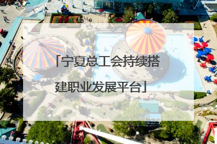 宁夏总工会持续搭建职业发展平台