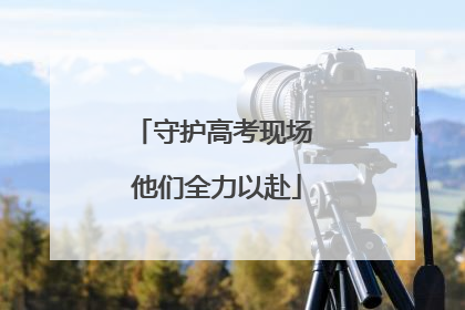 守护高考现场 他们全力以赴