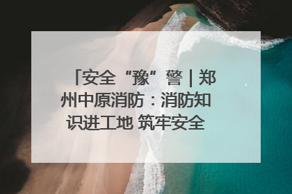 安全“豫”警｜郑州中原消防：消防知识进工地 筑牢安全“防火墙”